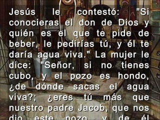 Jesús le contestó: "Si conocieras el don de Dios y quién es el que te pide de beber, le pedirías tú, y él te daría agua viva." La mujer le dice: "Señor, si no tienes cubo, y el pozo es hondo, ¿de dónde sacas el agua viva?; ¿eres tú más que nuestro padre Jacob, que nos dio este pozo, y de él bebieron él y sus hijos y sus ganados?"  
