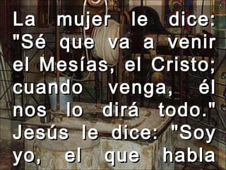 La mujer le dice: &quot;Sé que va a venir el Mesías, el Cristo; cuando venga, él nos lo dirá todo.&quot; Jesús le dice: &quot;Soy yo, el que habla contigo.&quot;  
