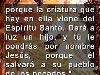 porque la criatura que hay en ella viene del Espíritu Santo. Dará a luz un hijo, y tú le pondrás por nombre Jesús, porque él salvará a su pueblo de los pecados."  