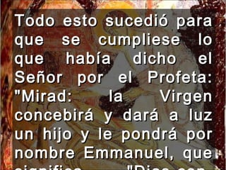 Todo esto sucedió para que se cumpliese lo que había dicho el Señor por el Profeta: "Mirad: la Virgen concebirá y dará a luz un hijo y le pondrá por nombre Emmanuel, que significa "Dios-con-nosotros". 