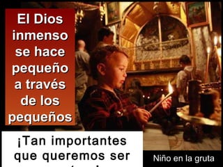 El Dios inmenso se hace pequeño a través de los pequeños ¡Tan importantes que queremos ser nosotros!  Niño en la gruta 