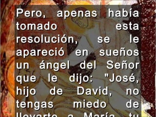 Pero, apenas había tomado esta resolución, se le apareció en sueños un ángel del Señor que le dijo: "José, hijo de David, no tengas miedo de llevarte a María, tu mujer,  