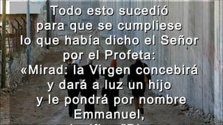 Todo esto sucedióTodo esto sucedió
para que se cumpliesepara que se cumpliese
lo que había dicho el Señorlo que había dicho el Señor
por el Profeta:por el Profeta:
«Mirad: la Virgen concebirá«Mirad: la Virgen concebirá
y dará a luz un hijoy dará a luz un hijo
y le pondrá por nombrey le pondrá por nombre
Emmanuel,Emmanuel,
 