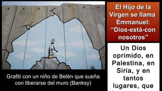 El Hijo de laEl Hijo de la
Virgen se llamaVirgen se llama
Emmanuel:Emmanuel:
“Dios-está-con“Dios-está-con
nosotros”nosotros”
Un Dios
oprimido, en
Palestina, en
Siria, y en
tantos
lugares, que
Grafiti con un niño de Belén que sueña
con liberarse del muro (Banksy)
 