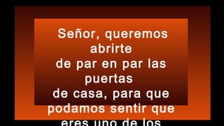Señor, queremos
abrirte
de par en par las
puertas
de casa, para que
podamos sentir que
 