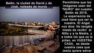 16:13
Permitidme que lesPermitidme que les
imágenes sean delimágenes sean del
“MURO” del nuestro“MURO” del nuestro
Belén de 2016.Belén de 2016.
La experiencia deLa experiencia de
José tiene que ser laJosé tiene que ser la
nuestra. El Angelnuestra. El Angel
nos dice: No tengáisnos dice: No tengáis
miedo de recibir almiedo de recibir al
Niño y a la Madre, yNiño y a la Madre, y
a todos los que os loa todos los que os lo
pidan, en VUESTRApidan, en VUESTRA
CASA, es desdeCASA, es desde
vuestra casa quevuestra casa que
Jesús quiere salvarJesús quiere salvar
Belén, la ciudad de David y de
José, rodeada de muros
 