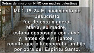 Mt 1,18-24 El nacimiento deMt 1,18-24 El nacimiento de
JesucristoJesucristo
fue de esta manera:fue de esta manera:
María, su madre,María, su madre,
estaba desposada con Joséestaba desposada con José
y, antes de vivir juntos,y, antes de vivir juntos,
resultó que ella esperaba un hijoresultó que ella esperaba un hijo
por obra del Espíritu Santo.por obra del Espíritu Santo.
Detrás del muro, un NIÑO con madres palestinas
 