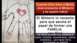Cuando Dios llena a María,
José presiente el Misterio
y se quiere retirar
El Misterio lo necesita
para que asuma el
papel de formar una
FAMILIA
con DiosLa mano de Dios nos necesita a
todos: hindúes, musulmanes, judíos,
cristianos... per hacer de la
 