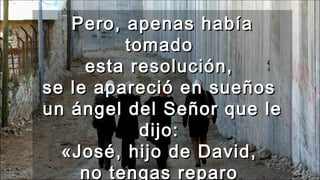 Pero, apenas habíaPero, apenas había
tomadotomado
esta resolución,esta resolución,
se le apareció en sueñosse le apareció en sueños
un ángel del Señor que leun ángel del Señor que le
dijo:dijo:
«José, hijo de David,«José, hijo de David,
no tengas reparono tengas reparo
 