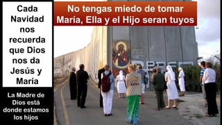 No tengas miedo de tomar
María, Ella y el Hijo seran tuyos
Cada
Navidad
nos
recuerda
que Dios
nos da
Jesús y
María
La Madre de
Dios está
donde estamos
los hijos
 