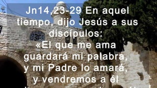 Jn14,23-29 En aquel
tiempo, dijo Jesús a sus
discípulos:
«El que me ama
guardará mi palabra,
y mi Padre lo amará,
y vendremos a él
 