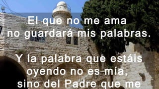 El que no me ama
no guardará mis palabras.
Y la palabra que estáis
oyendo no es mía,
sino del Padre que me
 