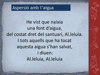 He vist que naixia
una font d’aigua,
del costat dret del santuari, Al.leluia.
I tots aquells que ha tocat
aquesta aigua s’han salvat,
i diuen:
Al.leluia, Al.leluia
Aspersió amb l’aigua
 