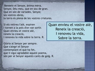 Quan envieu el vostre alè,
Reneix la creació,
I renoveu la vida,
Sobre la terra.
Beneeix el Senyor, ànima meva.
Senyor, Déu meu, que en sou de gran.
Que en són de variades, Senyor,
les vostres obres,
la terra és plena de les vostres criatures.
Si els retireu l'alè, expiren
i tornen a la pols d'on van sortir.
Quan envieu el vostre alè,
reneix la creació,
i renoveu la vida sobre la terra. R.
Glòria al Senyor per sempre.
Que s'alegri el Senyor
contemplant el que ha fet,
que li sigui agradable aquest poema,
són per al Senyor aquests cants de goig. R.
 