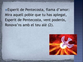 Esperit de Pentecosta, flama d’amor:
Mira aquell poble que tu has aplegat,
Esperit de Pentecosta, vent poderós,
Ronova’ns amb el teu alè (2).
 