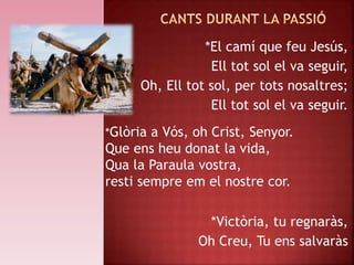 *El camí que feu Jesús,
Ell tot sol el va seguir,
Oh, Ell tot sol, per tots nosaltres;
Ell tot sol el va seguir.
*Victòria, tu regnaràs,
Oh Creu, Tu ens salvaràs
*Glòria a Vós, oh Crist, Senyor.
Que ens heu donat la vida,
Qua la Paraula vostra,
resti sempre em el nostre cor.
 