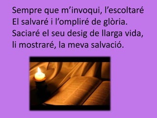 Sempre que m’invoqui, l’escoltaré
El salvaré i l’ompliré de glòria.
Saciaré el seu desig de llarga vida,
li mostraré, la meva salvació.
 