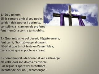 1.- Déu té nom:
Ell és sempre amb el seu poble,
solidari dels pobres i oprimits,
consciència i clam en els profetes
fent memòria contra tants oblits.
2.- Quaranta anys pel desert, l'Egipte enrera,
fent camí, l'horitzó verge al davant:
llibertat que és tot festa en l'assemblea,
terra nova que el poble va creant.
3.- Som temptats de tornar al vell esclavatge:
els vells ídols són dolços d'enyorar...
Car seguir l'Esperit vol dir tothora
inventar de bell nou, recomençar.
 