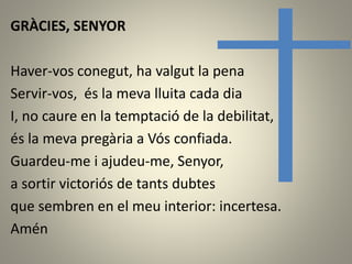 GRÀCIES, SENYOR
Haver-vos conegut, ha valgut la pena
Servir-vos, és la meva lluita cada dia
I, no caure en la temptació de la debilitat,
és la meva pregària a Vós confiada.
Guardeu-me i ajudeu-me, Senyor,
a sortir victoriós de tants dubtes
que sembren en el meu interior: incertesa.
Amén
 