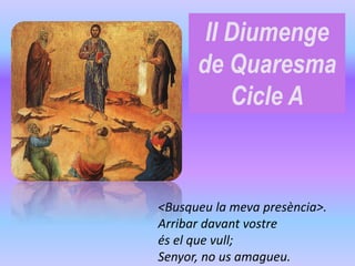 II Diumenge
de Quaresma
Cicle A
<Busqueu la meva presència>.
Arribar davant vostre
és el que vull;
Senyor, no us amagueu.
 