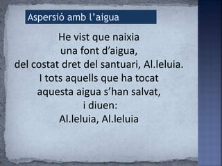 He vist que naixia
una font d’aigua,
del costat dret del santuari, Al.leluia.
I tots aquells que ha tocat
aquesta aigua s’han salvat,
i diuen:
Al.leluia, Al.leluia
Aspersió amb l’aigua
 