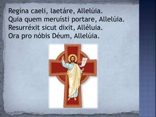 Regína caeli, laetáre, Allelúia.
Quia quem meruísti portare, Allelúia.
Resurréxit sicut dixit, Alléluia.
Ora pro nóbis Déum, Allelúia.
 