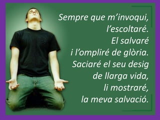 Sempre que m’invoqui,
l’escoltaré.
El salvaré
i l’ompliré de glòria.
Saciaré el seu desig
de llarga vida,
li mostraré,
la meva salvació.
 