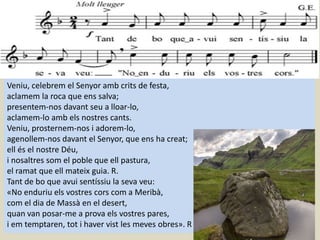 Veniu, celebrem el Senyor amb crits de festa,
aclamem la roca que ens salva;
presentem-nos davant seu a lloar-lo,
aclamem-lo amb els nostres cants.
Veniu, prosternem-nos i adorem-lo,
agenollem-nos davant el Senyor, que ens ha creat;
ell és el nostre Déu,
i nosaltres som el poble que ell pastura,
el ramat que ell mateix guia. R.
Tant de bo que avui sentíssiu la seva veu:
«No enduriu els vostres cors com a Meribà,
com el dia de Massà en el desert,
quan van posar-me a prova els vostres pares,
i em temptaren, tot i haver vist les meves obres». R
 