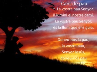 Cant de pau
• La vostra pau Senyor,
il.lumini el nostre camí.
La vostra pau Senyor,
és la llum que ens guia.
Doneu-nos la pau,
la vostra pau,
Senyor Jesús,
doneu-nos pau
 