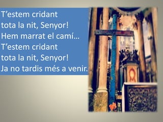 T’estem cridant
tota la nit, Senyor!
Hem marrat el camí…
T’estem cridant
tota la nit, Senyor!
Ja no tardis més a venir.
 