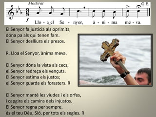 El Senyor fa justícia als oprimits,
dóna pa als qui tenen fam.
El Senyor deslliura els presos.
R. Lloa el Senyor, ànima meva.
El Senyor dóna la vista als cecs,
el Senyor redreça els vençuts.
El Senyor estima els justos;
el Senyor guarda els forasters. R
El Senyor manté les viudes i els orfes,
i capgira els camins dels injustos.
El Senyor regna per sempre,
és el teu Déu, Sió, per tots els segles. R
 