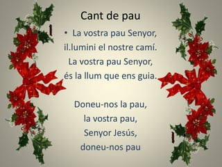 Cant de pau
• La vostra pau Senyor,
il.lumini el nostre camí.
La vostra pau Senyor,
és la llum que ens guia.
Doneu-nos la pau,
la vostra pau,
Senyor Jesús,
doneu-nos pau
 