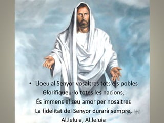 • Lloeu al Senyor vosaltres tots els pobles
Glorifiqueu-lo totes les nacions,
És immens el seu amor per nosaltres
La fidelitat del Senyor durarà sempre,
Al.leluia, Al.leluia
 