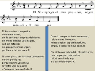 El Senyor és el meu pastor,
no em manca res,
em fa descansar en prats deliciosos;
em mena al repòs vora l'aigua,
i allí em retorna;
em guia per camins segurs,
per l'amor del seu nom. R.
Ni quan passo per barrancs tenebrosos
no tinc por de res,
perquè us tinc vora meu;
la vostra vara de pastor,
m'asserena i em conforta. R.
Davant meu pareu taula vós mateix,
i els enemics ho veuen;
m'heu ungit el cap amb perfums,
ompliu a vessar la meva copa. R.
Oh, sí! La vostra bondat i el vostre amor
m'acompanyen tota la vida,
i viuré anys i més anys
a la casa del Senyor. R.
 