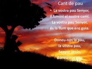 Cant de pau
• La vostra pau Senyor,
il.lumini el nostre camí.
La vostra pau Senyor,
és la llum que ens guia.
Doneu-nos la pau,
la vostra pau,
Senyor Jesús,
doneu-nos pau
 