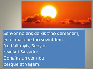 Senyor no ens deixis t’ho demanem,
en el mal que tan sovint fem.
No t’allunyis, Senyor,
revela’t Salvador.
Dona’ns un cor nou
perquè et vegem.
 