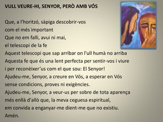 VULL VEURE-HI, SENYOR, PERÒ AMB VÓS
Que, a l'horitzó, sàpiga descobrir-vos
com el més important
Que no em falli, avui ni mai,
el telescopi de la fe
Aquest telescopi que sap arribar on l'ull humà no arriba
Aquesta fe que és una lent perfecta per sentir-vos i viure
i per reconèixer’us com el que sou: El Senyor!
Ajudeu-me, Senyor, a creure en Vós, a esperar en Vós
sense condicions, proves ni exigències.
Ajudeu-me, Senyor, a veur-us per sobre de tota aparença
més enllà d'allò que, la meva ceguesa espiritual,
em convida a enganyar-me dient-me que no existiu.
Amén.
 