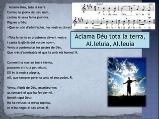 Aclama Déu, tota la terra.
Canteu la glòria del seu nom,
canteu la seva fama gloriosa.
Digueu a Déu:
«Que en són d'admirables, les vostres obres!»
«Tota la terra es prosterna davant vostre
i canta la glòria del vostre nom».
Veniu a contemplar les gestes de Déu.
Que n'és d'admirable el que fa amb els homes! R.
Convertí la mar en terra ferma,
passaren el riu a peu eixut.
Ell és la nostra alegria,
ell, que sempre governa amb el seu poder. R.
Veniu, fidels de Déu, escolteu-me;
us contaré el que ha fet per mi.
Beneït sigui Déu:
No ha refusat la meva súplica,
ni m'ha negat el seu amor. R.
Aclama Déu tota la terra,
Al.leluia, Al.leuia
 