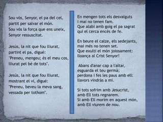 Sou vós, Senyor, el pa del cel,
partit per salvar el món.
Sou vós la força que ens uneix,
Senyor ressuscitat.
Jesús, la nit que fou lliurat,
partint el pa, digué:
"Preneu, mengeu; és el meu cos,
lliurat pel bé de tots".
Jesús, la nit que fou lliurat,
mostrant el vi, digué:
"Preneu, beveu la meva sang,
vessada per tothom".
En mengen tots els desvalguts
i mai no tenen fam.
Que alabi amb goig el pa sagrat
qui el cerca encès de fe.
En beure el calze, els sedejants,
mai més no tenen set.
Que exulti el món joiosament:
lloança al Crist Senyor!
Abans d'anar cap a l'altar,
esguarda el teu germà;
perdona i fes les paus amb ell:
llavors vindràs a mi.
Si tots sofrim amb Jesucrist,
amb Ell tots regnarem.
Si amb Ell morim en aquest món,
amb Ell viurem de nou.
 