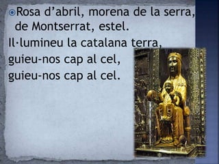 Rosa d’abril, morena de la serra,
de Montserrat, estel.
Il·lumineu la catalana terra,
guieu-nos cap al cel,
guieu-nos cap al cel.
 