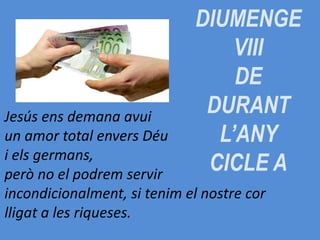 DIUMENGE
VIII
DE
DURANT
L’ANY
CICLE A
Jesús ens demana avui
un amor total envers Déu
i els germans,
però no el podrem servir
incondicionalment, si tenim el nostre cor
lligat a les riqueses.
 