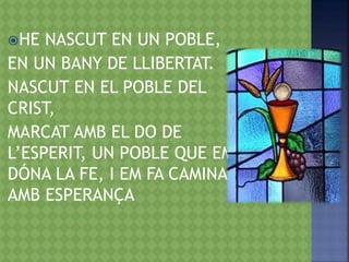 HE NASCUT EN UN POBLE,
EN UN BANY DE LLIBERTAT.
NASCUT EN EL POBLE DEL
CRIST,
MARCAT AMB EL DO DE
L’ESPERIT, UN POBLE QUE EM
DÓNA LA FE, I EM FA CAMINAR
AMB ESPERANÇA
 
