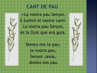 La vostra pau Senyor,
il.lumini el nostre camí.
La vostra pau Senyor,
és la llum que ens guia.
Doneu-nos la pau,
la vostra pau,
Senyor Jesús,
doneu-nos pau
 