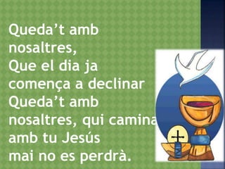 Queda’t amb
nosaltres,
Que el dia ja
comença a declinar
Queda’t amb
nosaltres, qui camina
amb tu Jesús
mai no es perdrà.
 