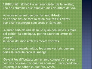AJUDEU-ME, SENYOR a ser anunciador de la veritat,
i no de calúmnies que allunyen més als altres de vós.
-A veure el servei que puc fer amb il·lusió,
no criticar des de fora la feina que fan els altres
que t'han reconegut com Jesús el Salvador.
-A mirar amb els ulls de la Fe quan denuncio els mals
del poble i la parròquia, per no caure en l'error de
creure’m
salvador del món amb les meves veritats.
-A ser cada vegada millor, les grans veritats que ens
porta la Paraula cada diumenge.
-Davant les dificultats ,mirar amb compassió i pregar
com vós ho vàreu fer quan us acusaven: Pare perdoneu-
los perquè no saben el que fan. Amén.
 