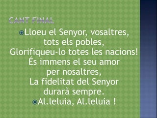 Lloeu el Senyor, vosaltres,
tots els pobles,
Glorifiqueu-lo totes les nacions!
És immens el seu amor
per nosaltres,
La fidelitat del Senyor
durarà sempre.
Al.leluia, Al.leluia !
 