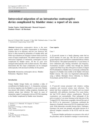 Int Urogynecol J (2007) 18:575–578
DOI 10.1007/s00192-006-0157-z

 CASE REPORT



Intravesical migration of an intrauterine contraceptive
device complicated by bladder stone: a report of six cases
Yassine Nouira & Salah Rakrouki & Mourad Gargouri &
Zouhaier Fitouri & Ali Horchani




Received: 20 March 2006 / Accepted: 15 May 2006 / Published online: 21 June 2006
# International Urogynecology Journal 2006



Abstract Intrauterine contraceptive device is the most               Case reports
popular method of reversible contraception in developing
countries due to its efficiency and low cost. However, this          Case 1
device is often inserted by paramedics of variable skills, and
follow-up evaluations are irregular or absent which can be the       A 42-year-old woman in a family planning centre had an
source of major complications. The authors report six cases of       IUCD inserted 10 years ago. She did not receive annual
intravesical migration of intrauterine contraceptive devices         gynaecological exams and had two unattended labours without
complicated by bladder stones. All the six cases were                IUCD removal. This patient presented for a 5-year history of
managed endoscopically with excellent outcome. The authors           lower abdominal pain, burning micturition and frequency.
demonstrate that this major complication can be managed              Examination revealed a mobile mass through the anterior
endoscopically with decreased morbidity for the patient.             vaginal wall. Plain X-ray film of the pelvis revealed a T-shaped
                                                                     IUCD embedded in a bladder stone. Cystoscopy confirmed the
Keywords Intrauterine contraceptive device . Bladder .               diagnosis of a bladder stone mobile in the bladder with intact
Perforation . Migration . Stone                                      bladder mucosa. The stone was fragmented endoscopically
                                                                     using a ballistic lithotripter (Swiss Lithoclast, Le Sentier,
                                                                     Switzerland), and the IUCD was extracted.
Introduction
                                                                     Case 2
Urinary bladder foreign bodies can constitute a nidus of
crystallization for bladder stones [1, 2]. Intrauterine contracep-   A 37-year-old woman presented with irritative voiding
tive device migration into the bladder is a rare event. Patients     symptoms and recurrent urinary tract infections. This
may present with irritative voiding symptoms, hematuria and          patient had these symptoms for 6 months and was treated
recurrent urinary tract infection. We report six cases of            empirically with antibiotics elsewhere. Five years before,
intrauterine copper-T contraceptive devices (IUCDs) migrating        she had IUCD placed without complications. Physical
to the bladder complicated by bladder stone formation.               examination was unremarkable. Plain radiograph of the
                                                                     pelvis revealed a 1-cm stone forming on the long arm of the
                                                                     T-shaped IUCD. Intravenous urography showed this part of
                                                                     the IUCD to be intravesical. Cystoscopy confirmed the
Y. Nouira (*) : S. Rakrouki : M. Gargouri : Z. Fitouri :
                                                                     diagnosis of partially intravesical IUCD complicated with a
A. Horchani
Department of Urology, La Rabta Hospital,                            stone. With endoscopic crocodile forceps (Storz, Tuttlingen,
Tunis, Tunisia                                                       Germany), the stone was grasped, and gentle traction on it
e-mail: nouirayassine@gnet.tn                                        allowed complete extraction of the IUCD with the stone
                                                                     (Fig. 1).
Y. Nouira
5 Rue Ibn Messaoud, El Menzah 6,                                        A punctate bladder perforation was present at the end of
2091 Ariana, Tunisia                                                 the procedure, and we decided to manage it conservatively.
 