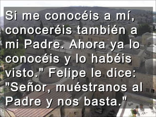 Si me conocéis a mí, conoceréis también a mi Padre. Ahora ya lo conocéis y lo habéis visto." Felipe le dice: "Señor, muéstranos al Padre y nos basta."  