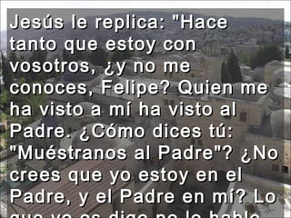Jesús le replica: "Hace tanto que estoy con vosotros, ¿y no me conoces, Felipe? Quien me ha visto a mí ha visto al Padre. ¿Cómo dices tú: "Muéstranos al Padre"? ¿No crees que yo estoy en el Padre, y el Padre en mí? Lo que yo os digo no lo hablo por cuenta propia.  