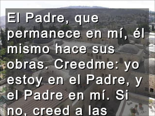 El Padre, que permanece en mí, él mismo hace sus obras. Creedme: yo estoy en el Padre, y el Padre en mí. Si no, creed a las obras.  